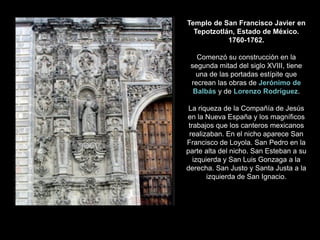 Templo de San Francisco Javier en
Tepotzotlán, Estado de México.
1760-1762.
Comenzó su construcción en la
segunda mitad del siglo XVIII, tiene
una de las portadas estípite que
recrean las obras de Jerónimo de
Balbás y de Lorenzo Rodríguez.
La riqueza de la Compañía de Jesús
en la Nueva España y los magníficos
trabajos que los canteros mexicanos
realizaban. En el nicho aparece San
Francisco de Loyola. San Pedro en la
parte alta del nicho. San Esteban a su
izquierda y San Luis Gonzaga a la
derecha. San Justo y Santa Justa a la
izquierda de San Ignacio.
 