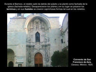 Convento de San
Francisco de Asís.
Oaxaca, México. 1820.
Durante el Barroco, el retablo salió de detrás del púlpito y se plantó como fachada de la
iglesia (fachada-retablo). Desaparecieron los pilares y en su lugar se posaron los
terminus y en sus fusteles se crearon caprichosas formas tal cual en los retablos.
 