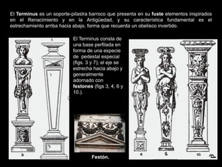 El Terminus consta de
una base perfilada en
forma de una especie
de pedestal especial
(figs. 3 y 7); el eje se
estrecha hacia abajo y
generalmente
adornado con
festones (figs 3, 4, 6 y
10.).
El Terminus es un soporte-pilastra barroco que presenta en su fuste elementos inspirados
en el Renacimiento y en la Antigüedad, y su característica fundamental es el
estrechamiento arriba hacia abajo, forma que recuerda un obelisco invertido.
Festón.
 