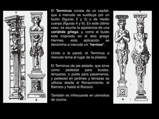 El Terminus consta de un capitel,
que a menudo se sustituye por un
busto (figuras 2 y 3) o de medio
cuerpo (figuras 4 y 9). En este último
caso, se asume la apariencia de una
cariátide griega; y, como el busto
esta inspirado en el dios griego
Hermes, esta aplicación se
denomina a menudo un “hermes".
Unido a la pared, el Terminus a
menudo toma el lugar de la pilastra.
El Terminus de pie aislado, que sirve
como pedestal para bustos,
lámparas, o poste para pasamanos,
y pedestal en jardines y terrazas se
utilizoa desde el Renacimiento, el
Barroco y hasta el Rococó.
También es infrecuente en utensilios
de cocina.
 