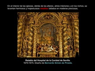 En el interior de las iglesias, detrás de los altares, atrios interiores y en los nichos, se
levantan hermosos y majestuosos retablos tallados en maderas preciosas,
Retablo del Hospital de la Caridad de Sevilla.
1670-1675. Diseño de Bernardo Simón de Pineda.
 