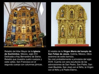El retablo de la Virgen María del templo de
San Felipe de Jesús, Colima, México. Obra
anónima de estilo barroco,
Se creó probablemente a principios del siglo
XVIII. Cuenta con seis esculturas de las
advocaciones de San Pedro, San Pablo, San
Juan Bautista, San José con el Niño, la Virgen
con el Niño y el Padre Eterno.
Retablo del Altar Mayor de la Iglesia
de Xochimilco, México, siglo XVI.
Dedicada a fray Bernardino de Siena.
Retablo que muestra cuatro cuerpos y
siete calles. San Francisco en el
segundo cuerpo con columnas jónicas.
 