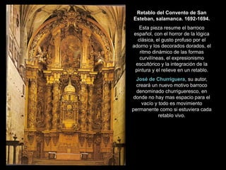Retablo del Convento de San
Esteban, salamanca. 1692-1694.
Esta pieza resume el barroco
español, con el horror de la lógica
clásica, el gusto profuso por el
adorno y los decorados dorados, el
ritmo dinámico de las formas
curvilíneas, el expresionismo
escultórico y la integración de la
pintura y el relieve en un retablo.
José de Churriguera, su autor,
creará un nuevo motivo barroco
denominado churrigueresco, en
donde no hay mas espacio para el
vacío y todo es movimiento
permanente como si estuviera cada
retablo vivo.
 