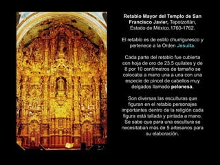 Retablo Mayor del Templo de San
Francisco Javier, Tepotzotlán,
Estado de México.1760-1762.
El retablo es de estilo churriguresco y
pertenece a la Orden Jesuita.
Cada parte del retablo fue cubierta
con hoja de oro de 23.5 quilates y de
8 por 10 centímetros de tamaño se
colocaba a mano una a una con una
especie de pincel de cabellos muy
delgados llamado pelonesa.
Son diversas las esculturas que
figuran en el retablo personajes
importantes dentro de la religión cada
figura está tallada y pintada a mano.
Se sabe que para una escultura se
necesitaban más de 5 artesanos para
su elaboración.
 