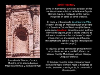 Entre los hibridismos culturales surgidos en las
manifestaciones artísticas de la Nueva España
Barroca, figura el realizado por las manos
indígenas en obras de tema cristiano.
El poeta y crítico de arte José Moreno Villa
(español exiliado en México) bautizó en su libro
La Escultura Colonial Mexicana (1942) este
estilo como tequitqui, basándose en el sustrato
islámico de España, pues si el arte cristiano de
influencia musulmana fue nombrado "mudéjar"
(mudechan), el arte cristiano de influencia
mesoamericana sería el tequitqui (tributo propio
o estilo propio).
El tequitqui puede demarcarse principalmente
en poblaciones del actual D.F., Estado de
México, Puebla, Michoacán, Jalisco, Hidalgo,
Chiapas y Oaxaca.
El tequitqui muestra follaje mesoamericano:
plantas de frijol y jitomate, hojas y mazorcas de
maíz; junto con, o en lugar de, la clásica vid y
olivo europeo.
Santa María Tiltepec, Oaxaca.
Muestra como adorno barroco
mazorcas de maíz y plantas de frijol
Estilo Tequitqui.
 