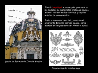 Iglesia de San Andrés Cholula, Puebla.
El estilo tequitqui aparece principalmente en
las portadas de los templos cristianos, cruces
atriales, murales en los claustros y capillas
abiertas de los conventos.
Suele encontrarse mezclado junto con el
ornamento del estilo barroco clásico, como
aparece en la Iglesia de San Andrés Cholula.
Ornamentos del arte barroco.
Linternilla
Cúpula
Ornamentos
 