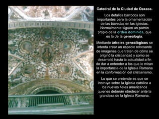Catedral de la Ciudad de Oaxaca.
Los detalles barrocos son
importantes para la ornamentación
de las bóvedas en las iglesias.
Normalmente siguen un patrón
propio de la orden dominica, que
es la de la genealogía.
Mediante árboles genealógicos se
intenta crear un espacio rebosante
de imágenes que traten de cómo se
originó la cristiandad y como se
desarrolló hasta la actualidad a fin
de dar a entender a los que lo miran
la importancia de la Iglesia Romana
en la conformación del cristianismo.
Lo que se pretende es que se
instruya sobre la Iglesia católica a
los nuevos fieles americanos
quienes deberán obedecer ante la
grandeza de la Iglesia Romana.
 
