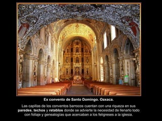 Ex convento de Santo Domingo. Oaxaca.
Las capillas de los conventos barrocos cuentan con una riqueza en sus
paredes, techos y retablos donde se advierte la necesidad de llenarlo todo
con follaje y genealogías que acercaban a los feligreses a la iglesia.
 