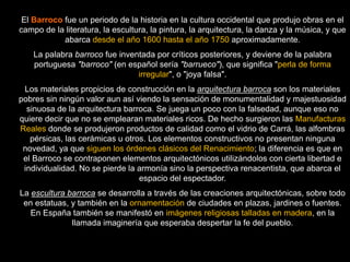 El Barroco fue un periodo de la historia en la cultura occidental que produjo obras en el
campo de la literatura, la escultura, la pintura, la arquitectura, la danza y la música, y que
abarca desde el año 1600 hasta el año 1750 aproximadamente.
La palabra barroco fue inventada por críticos posteriores, y deviene de la palabra
portuguesa "barroco" (en español sería "barrueco"), que significa "perla de forma
irregular", o "joya falsa".
Los materiales propicios de construcción en la arquitectura barroca son los materiales
pobres sin ningún valor aun así viendo la sensación de monumentalidad y majestuosidad
sinuosa de la arquitectura barroca. Se juega un poco con la falsedad, aunque eso no
quiere decir que no se emplearan materiales ricos. De hecho surgieron las Manufacturas
Reales donde se produjeron productos de calidad como el vidrio de Carrá, las alfombras
pérsicas, las cerámicas u otros. Los elementos constructivos no presentan ninguna
novedad, ya que siguen los órdenes clásicos del Renacimiento; la diferencia es que en
el Barroco se contraponen elementos arquitectónicos utilizándolos con cierta libertad e
individualidad. No se pierde la armonía sino la perspectiva renacentista, que abarca el
espacio del espectador.
La escultura barroca se desarrolla a través de las creaciones arquitectónicas, sobre todo
en estatuas, y también en la ornamentación de ciudades en plazas, jardines o fuentes.
En España también se manifestó en imágenes religiosas talladas en madera, en la
llamada imaginería que esperaba despertar la fe del pueblo.
 