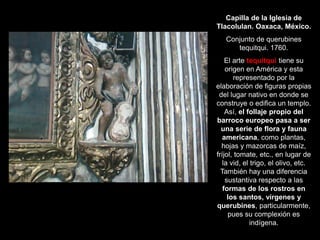 Capilla de la Iglesia de
Tlacolulan. Oaxaca, México.
Conjunto de querubines
tequitqui. 1760.
El arte tequitqui tiene su
origen en América y esta
representado por la
elaboración de figuras propias
del lugar nativo en donde se
construye o edifica un templo.
Así, el follaje propio del
barroco europeo pasa a ser
una serie de flora y fauna
americana, como plantas,
hojas y mazorcas de maíz,
fríjol, tomate, etc., en lugar de
la vid, el trigo, el olivo, etc.
También hay una diferencia
sustantiva respecto a las
formas de los rostros en
los santos, vírgenes y
querubines, particularmente,
pues su complexión es
indígena.
 