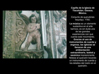 Capilla de la Iglesia de
Tlacolulan. Oaxaca,
México.
Conjunto de querubines
tequitqui. 1760.
La música es un elemento
sustantivo en el arte
barroco, es sin duda una
de las grandes
experiencias con que
cuenta este movimiento.
Gracias al uso de
instrumentos de cuerda y
órganos, las iglesias se
llenaron de una
ambientación
extraordinaria, teatral y
escénica impresionante.
Nótese al querubín tocando
un instrumento de cuerda y
los detalles del rostro en el
querubín.
 