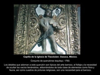 Capilla de la Iglesia de Tlacolulan. Oaxaca, México.
Conjunto de querubines tequitqui. 1760.
Los detalles que adornan a este querubín son típicos del arte barroco, el follaje y la necesidad
de ocultar los vacíos llenándolos, atiborrándolos de toda clase de elementos como flora y
fauna, así como cuadros de pinturas religiosas, son una necesidad para el barroco.
 