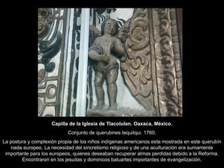 Capilla de la Iglesia de Tlacolulan. Oaxaca, México.
Conjunto de querubines tequitqui. 1760.
La postura y complexión propia de los niños indígenas americanos esta mostrada en este querubín
nada europeo. La necesidad del sincretismo religioso y de una aculturación era sumamente
importante para los europeos, quienes deseaban recuperar almas perdidas debido a la Reforma.
Encontraron en los jesuitas y dominicos baluartes importantes de evangelización.
 