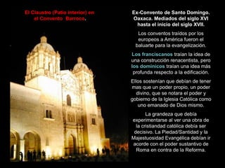 Ex-Convento de Santo Domingo.
Oaxaca. Mediados del siglo XVI
hasta el inicio del siglo XVII.
Los conventos traídos por los
europeos a América fueron el
baluarte para la evangelización.
Los franciscanos traían la idea de
una construcción renacentista, pero
los dominicos traían una idea más
profunda respecto a la edificación.
Ellos sostenían que debían de tener
mas que un poder propio, un poder
divino, que se notara el poder y
gobierno de la Iglesia Católica como
uno emanado de Dios mismo.
La grandeza que debía
experimentarse al ver una obra de
la cristiandad católica debía ser
decisivo. La Piedad/Santidad y la
Majestuosidad Evangélica debían ir
acorde con el poder sustantivo de
Roma en contra de la Reforma.
El Claustro (Patio interior) en
el Convento Barroco.
 