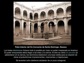 Patio Interior del Ex Convento de Santo Domingo. Oaxaca.
Los frailes dominicos hicieron todo lo posible por crear un poder inesperado en América.
El poder renacentista debía llegar a las artes y la ciencia. Si bien es cierto los jesuitas se
adelantaron en la ciencia, los dominicos elaboraron una base sólida para la creación de
obras arquitectónicas impresionantes, imponentes y majestuosas.
Se levantan ocho obeliscos alrededor de un pozo octagonal.
 