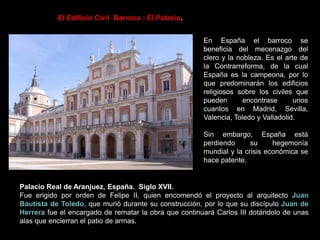 El Edificio Civil Barroco : El Palacio.
En España el barroco se
beneficia del mecenazgo del
clero y la nobleza. Es el arte de
la Contrarreforma, de la cual
España es la campeona, por lo
que predominarán los edificios
religiosos sobre los civiles que
pueden encontrase unos
cuantos en Madrid, Sevilla,
Valencia, Toledo y Valladolid.
Sin embargo, España está
perdiendo su hegemonía
mundial y la crisis económica se
hace patente.
Palacio Real de Aranjuez, España. Siglo XVII.
Fue erigido por orden de Felipe II, quien encomendó el proyecto al arquitecto Juan
Bautista de Toledo, que murió durante su construcción, por lo que su discípulo Juan de
Herrera fue el encargado de rematar la obra que continuará Carlos III dotándolo de unas
alas que encierran el patio de armas.
 