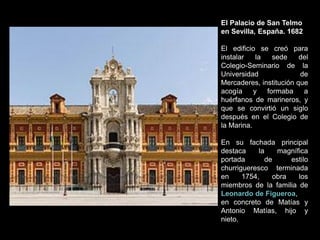 El Palacio de San Telmo
en Sevilla, España. 1682
El edificio se creó para
instalar la sede del
Colegio-Seminario de la
Universidad de
Mercaderes, institución que
acogía y formaba a
huérfanos de marineros, y
que se convirtió un siglo
después en el Colegio de
la Marina.
En su fachada principal
destaca la magnífica
portada de estilo
churrigueresco terminada
en 1754, obra los
miembros de la familia de
Leonardo de Figueroa,
en concreto de Matías y
Antonio Matías, hijo y
nieto.
 