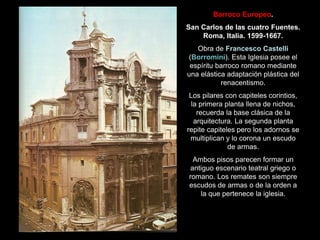 Barroco Europeo.
San Carlos de las cuatro Fuentes.
Roma, Italia. 1599-1667.
Obra de Francesco Castelli
(Borromini). Esta Iglesia posee el
espíritu barroco romano mediante
una elástica adaptación plástica del
renacentismo.
Los pilares con capiteles corintios,
la primera planta llena de nichos,
recuerda la base clásica de la
arquitectura. La segunda planta
repite capiteles pero los adornos se
multiplican y lo corona un escudo
de armas.
Ambos pisos parecen formar un
antiguo escenario teatral griego o
romano. Los remates son siempre
escudos de armas o de la orden a
la que pertenece la iglesia.
 