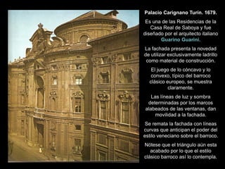 Palacio Carignano Turín. 1679.
Es una de las Residencias de la
Casa Real de Saboya y fue
diseñado por el arquitecto italiano
Guarino Guarini.
La fachada presenta la novedad
de utilizar exclusivamente ladrillo
como material de construcción.
El juego de lo cóncavo y lo
convexo, típico del barroco
clásico europeo, se muestra
claramente.
Las líneas de luz y sombra
determinadas por los marcos
alabeados de las ventanas, dan
movilidad a la fachada.
Se remata la fachada con líneas
curvas que anticipan el poder del
estilo veneciano sobre el barroco.
Nótese que el triángulo aún esta
acabado por lo que el estilo
clásico barroco así lo contempla.
 