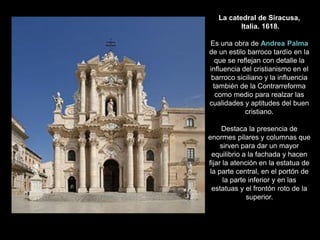 La catedral de Siracusa,
Italia. 1618.
Es una obra de Andrea Palma
de un estilo barroco tardío en la
que se reflejan con detalle la
influencia del cristianismo en el
barroco siciliano y la influencia
también de la Contrarreforma
como medio para realzar las
cualidades y aptitudes del buen
cristiano.
Destaca la presencia de
enormes pilares y columnas que
sirven para dar un mayor
equilibrio a la fachada y hacen
fijar la atención en la estatua de
la parte central, en el portón de
la parte inferior y en las
estatuas y el frontón roto de la
superior.
 