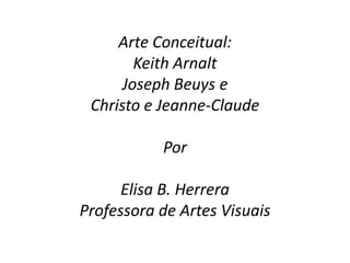 Arte Conceitual:
        Keith Arnalt
      Joseph Beuys e
 Christo e Jeanne-Claude

           Por

      Elisa B. Herrera
Professora de Artes Visuais
 