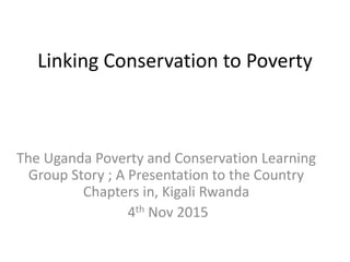 Linking Conservation to Poverty
The Uganda Poverty and Conservation Learning
Group Story ; A Presentation to the Country
Chapters in, Kigali Rwanda
4th Nov 2015
 