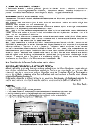 ALGUMAS DAS PRINCIPAIS ATIVIDADES:
-- atendimento fraterno - reuniões públicas - grupos de estudo - livraria - biblioteca - encontro de
trabalhadores - evangelização (infância e juventude) - atendimento à família - trabalhos de desobsessão -
passes - assistência material aos que precisam (assist. social) - serviços administrativos.
PERGUNTAS:(retiradas de uma entrevista virtual)
a)Poderíamos considerar o Centro Espírita como sendo mais um Hospital do que um educandário para o
Espírito imortal?
Nara Coelho =Não. O Centro Espírita é muito mais um educandário, onde o educando corrige seus
defeitos e, desta maneira, cura suas enfermidades. (t)
b)Wilson Garcia, em seu livro O Centro Espírita, nos diz que o centro espírita é um lugar onde devemos
questionar. Qual a opinião da palestrante em relação a isto?
Nara Coelho =Concordo. Devemos sempre questionar sobre o que não entendemos ou não concordamos.
Kardec nos diz que devemos passar todos os ensinamentos recebidos pelo crivo da nossa razão e só
então, uma vez compreendidos, aceitá-los.
c)Quando comecei a frequentar a casa espírita, muitas vezes me chocava a percepção da diferença entre
o verbo e a ação. Na realidade, acho que não conseguia fazer a devida separação entre o espírita e a
Doutrina Espírita. Você poderia falar um pouco sobre isso?
Nara Coelho =Realmente aí está o X da questão. Ser espírita em um Centro é muito fácil. Temos que unir
a palavra à ação em todos os setores de nossa vida. Aos espíritas cabe essa responsabilidade para que
não prejudiquemos o Espiritismo, como já o fizemos ao Cristianismo. Que nós exijamos de nós mesmos
um comportamento espírita com extrema lealdade a Kardec. Mas uma coisa é certa, jamais devemos ser
coniventes com a mentira, com a deslealdade com tudo que possa macular o Espiritismo. Já se passou o
tempo do espírita "bonzinho", que deixava o mal crescer em torno dele por temer assumir uma postura
contrária muitas vezes à maioria. Jamais haverá a cristianização do mundo sem a cristianização de nós
mesmos. E sabemos que o Espiritismo é o cristianismo redivivo. E, como nos ensina Emmanuel,
"cristianismo significa Cristo e nós". Eis a nossa responsabilidade. (4)
Nota: Nara Salomão de Campos Coelho, autora espírita mineira.
DIFERENÇA ENTRE DOUTRINA E MOVIMENTO ESPÍRITA:
A Doutrina Espírita se compõe de um conjunto de conhecimentos científicos, filosóficos e morais, além de
uma estrutura metodológica. Tem por base o estudo do Espírito e sua comunicação com o homem. Já o
movimento espíritaé o conjunto de ações e interações humanas vinculadas à Doutrina. Desenvolve-se
através de atividades realizadas pelos Centros Espíritas, pelo movimento de unificação, pelas editoras,
pelas instituições assistenciais etc.
Embora diferentes entre si, a Doutrina Espírita e o Movimento Espírita estão interligados pelo espírita. É o
espírita quem promove o movimento espírita, a partir do seu entendimento da Doutrina Espírita. (5)
Júlio César Evadro
PESQUISA:
( 1 ) www.oconsolador.com.br
( 2 ) http://pt.wikipedia.org/wiki/Leopoldo_Machado
( 3 ) http://www.espirito.org.br/portal/artigos/diversos/movimento/a-humanizacao-do-centro.html
( 4 )http://www.espirito.org.br/portal/palestras/irc-espiritismo/palestras-virtuais/pv091101.html
( 5 ) http://www.espirito.org.br/portal/artigos/diversos/mocidade/o-centro-uma-escola.html
( 6 ) http://www.br25.com/luzespirita/esde1983/rot09_1.htm
Sociedade Beneficente Espírita Bezerra de Menezes - Porto Alegre / RS
 