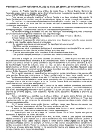 TRECHOS DA PALESTRA DE DIVALDO P. FRANCO NO III ENC. EST. ESPÍRITA DO INTERIOR DO PARANÁ:
“Joanna de Ângelis, fazendo uma análise da nossa Casa, o Centro Espírita Caminho da
Redenção,propôs-nos novas diretrizes para o Centro Espírita onde mourejamos. Apresentou-as em três
verbos: ESPIRITIZAR, QUALIFICAR, HUMANIZAR.
Pode parecer um absurdo “espiritizar” o Centro Espírita e um tanto paradoxal. No entanto, há
Centro Espírita que só tem o rótulo, mas não tem espiritismo. Vamos por partes, porque é muito delicado.
Fui convidado a proferir uma conferência em um Centro Espírita no sul do país. Fui postergando por
um período de seis a oito anos, por falta de tempo, até que o presidente insistiu tanto que fiquei
constrangido e dei um jeito.
Disse-lhe, na carta: “mande-me as datas que lhe são ideais e eu escolherei aquela compatível com
minha programação.” Estabelecemos a data e por seis meses correspondemo-nos.
No dia marcado cheguei à cidade e fui a uma bela instituição. Quando cheguei à porta, fui recebido
por uma comissão muito gentil e estabeleceu-se o seguinte diálogo:
-Senhor Divaldo, o presidente pede desculpas por não ter podido vir receber o Senhor.
-É muito natural, não há problema.
- Aqui está o vice-presidente, o secretário, o tesoureiro, e nós desejamos recebê-lo, porque o nosso
presidente está no prédio vizinho fazendo cromoterapia.
- Eu não sabia que ele era cromoterapeuta!. Ele é profissional, naturalmente?
- Não! Ele é espírita, responderam-me.
- Deixe-me ver: ele é o presidente do Centro e é o presidente da cromoterapia? Ele me convidou
para vir aqui durante oito anos. Marcou a data e foi fazer a cromoterapia!
- É porque a cromoterapia é muito importante. Está salvando milhares de vida.
- Que graça! Eu sempre pensei que o Espiritismo está salvando milhões de vidas.
Será esta a imagem de um Centro Espírita? Em absoluto. O Centro Espírita não tem que se
envolver com nenhuma terapia alternativa. É até um desrespeito, porque o cromoterapeuta é alguém que
estudou. Ele tem sua clínica e o Centro Espírita não se pode transformar numa clínica alternativa. É lugar
de transformação moral do indivíduo, onde se viaja ao cerne do problema para arrancá-lo. Se
transformarmos um Centro Espírita em uma clínica, para lá vão pessoas aturdidas. Qualquer coisa
esdrúxula que anunciemos no jornal haverá uma massa incontável que adere por necessidade de pedir
socorro. Então, Joanna de Ângelis manda ESPIRITIZAR.
Tenho ouvido oradores em casas Espíritas apresentarem temas maravilhosos, mas que não são
nada espíritas. Temas que podem narrar no Rotary, na Maçonaria, no Lions, numa reunião social. Na
Casa Espírita pode-se abordar qualquer tema, à luz do Espiritismo. Fazer as conotações espíritas.
Se aconteceu uma tragédia na cidade vamos examiná-la, à luz do Espiritismo. Está no momento da
clonagem. Vamos falar sobre clonagem, à luz da Doutrina Espírita. Está nos noticiários a corrupção.
Vamos falar sobre a corrupção e a terapia Espírita.
Infelizmente não está ocorrendo isso. Convida-se, às vezes, oradores admiráveis, fascinantes,
porém, totalmente deslocados. Na Casa Espírita vão as pessoas atormentadas, buscando consolação,
com a alma despedaçada pela morte de seres queridos e, se ouvem uma coisa que nada tem a ver com a
proposta da Doutrina Espírita, saem desoladas. Agindo assim, estaremos fraudando a proposta do
Espiritismo.
Temos visto congressos espíritas - não é crítica, é análise – em que se aborda Terapia pela dança.
É uma maravilha. Mas não num congresso espírita. Vamos fazer isso num congresso de Yoga, que
respeitamos muito, ou num congresso de psicoterapia e então coloquemos música, metais, cristais, mas
não num congresso espírita.
Ah! É porque nossos irmãos estão doentes, justificam. Nesse caso, falemos das causas das
doenças. Das causas anteriores das aflições. Das causas atuais das aflições.
A terapia da dança podemos encontrar em qualquer setor do mundo social, respeitável e nobre.
Mas quando vamos à Casa Espírita, esperamos encontrar a proposta espírita.
O Centro Espírita tem que ser o lugar de Doutrina Espírita. Daí o Centro Espírita tem que ser
espiritizado. É a proposta de Joanna de Ângelis.
Vivemos hoje a época da qualidade total. Nós, às vezes, vamos à Casa Espírita com nossos
hábitos ancestrais, o que é natural. Mas o fato de lá entrarmos não muda nossa existência. Levamos a
nossa qualificação muitas vezes empírica, singela, e vamos exercer certas funções para as quais não
estamos qualificados. Vemos, por exemplo, um literato, que não entende absolutamente de contabilidade,
sendo o tesoureiro do Centro. Vamos ver o indivíduo aplicando a terapia dos passes, mas que, de maneira
nenhuma se preparou para isso. Vamos ver no atendimento fraterno uma pessoa que tem muito bom
coração, mas não tem o menor tato psicológico.
 