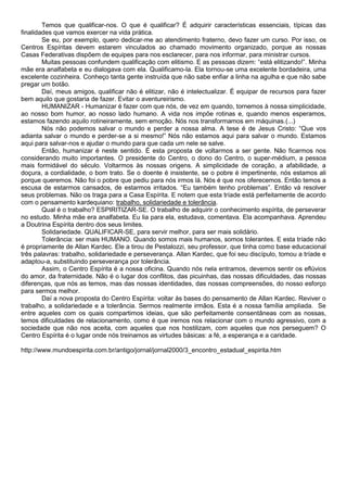 Temos que qualificar-nos. O que é qualificar? É adquirir características essenciais, típicas das
finalidades que vamos exercer na vida prática.
Se eu, por exemplo, quero dedicar-me ao atendimento fraterno, devo fazer um curso. Por isso, os
Centros Espíritas devem estarem vinculados ao chamado movimento organizado, porque as nossas
Casas Federativas dispõem de equipes para nos esclarecer, para nos informar, para ministrar cursos.
Muitas pessoas confundem qualificação com elitismo. E as pessoas dizem: “está elitizando!”. Minha
mãe era analfabeta e eu dialogava com ela. Qualificamo-la. Ela tornou-se uma excelente bordadeira, uma
excelente cozinheira. Conheço tanta gente instruída que não sabe enfiar a linha na agulha e que não sabe
pregar um botão.
Daí, meus amigos, qualificar não é elitizar, não é intelectualizar. É equipar de recursos para fazer
bem aquilo que gostaria de fazer. Evitar o aventureirismo.
HUMANIZAR - Humanizar é fazer com que nós, de vez em quando, tornemos à nossa simplicidade,
ao nosso bom humor, ao nosso lado humano. A vida nos impõe rotinas e, quando menos esperamos,
estamos fazendo aquilo rotineiramente, sem emoção. Nós nos transformamos em máquinas.(...)
Nós não podemos salvar o mundo e perder a nossa alma. A tese é de Jesus Cristo: “Que vos
adianta salvar o mundo e perder-se a si mesmo!” Nós não estamos aqui para salvar o mundo. Estamos
aqui para salvar-nos e ajudar o mundo para que cada um nele se salve.
Então, humanizar é neste sentido. É esta proposta de voltarmos a ser gente. Não ficarmos nos
considerando muito importantes. O presidente do Centro, o dono do Centro, o super-médium, a pessoa
mais formidável do século. Voltarmos às nossas origens. A simplicidade de coração, a afabilidade, a
doçura, a cordialidade, o bom trato. Se o doente é insistente, se o pobre é impertinente, nós estamos ali
porque queremos. Não foi o pobre que pediu para nós irmos lá. Nós é que nos oferecemos. Então temos a
escusa de estarmos cansados, de estarmos irritados. “Eu também tenho problemas”. Então vá resolver
seus problemas. Não os traga para a Casa Espírita. E notem que esta tríade está perfeitamente de acordo
com o pensamento kardequiano: trabalho, solidariedade e tolerância.
Qual é o trabalho? ESPIRITIZAR-SE. O trabalho de adquirir o conhecimento espírita, de perseverar
no estudo. Minha mãe era analfabeta. Eu lia para ela, estudava, comentava. Ela acompanhava. Aprendeu
a Doutrina Espírita dentro dos seus limites.
Solidariedade. QUALIFICAR-SE, para servir melhor, para ser mais solidário.
Tolerância: ser mais HUMANO. Quando somos mais humanos, somos tolerantes. E esta tríade não
é propriamente de Allan Kardec. Ele a tirou de Pestalozzi, seu professor, que tinha como base educacional
três palavras: trabalho, solidariedade e perseverança. Allan Kardec, que foi seu discípulo, tomou a tríade e
adaptou-a, substituindo perseverança por tolerância.
Assim, o Centro Espírita é a nossa oficina. Quando nós nela entramos, devemos sentir os eflúvios
do amor, da fraternidade. Não é o lugar dos conflitos, das picuinhas, das nossas dificuldades, das nossas
diferenças, que nós as temos, mas das nossas identidades, das nossas compreensões, do nosso esforço
para sermos melhor.
Daí a nova proposta do Centro Espírita: voltar às bases do pensamento de Allan Kardec. Reviver o
trabalho, a solidariedade e a tolerância. Sermos realmente irmãos. Esta é a nossa família ampliada. Se
entre aqueles com os quais compartimos ideias, que são perfeitamente consentâneas com as nossas,
temos dificuldades de relacionamento, como é que iremos nos relacionar com o mundo agressivo, com a
sociedade que não nos aceita, com aqueles que nos hostilizam, com aqueles que nos perseguem? O
Centro Espírita é o lugar onde nós treinamos as virtudes básicas: a fé, a esperança e a caridade.
http://www.mundoespirita.com.br/antigo/jornal/jornal2000/3_encontro_estadual_espirita.htm
 
