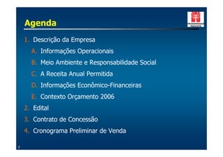 Agenda
    1. Descrição da Empresa
      A. Informações Operacionais
      B. Meio Ambiente e Responsabilidade Social
      C. A Receita Anual Permitida
      D. Informações Econômico-Financeiras
      E. Contexto Orçamento 2006
    2. Edital
    3. Contrato de Concessão
    4. Cronograma Preliminar de Venda

2
 