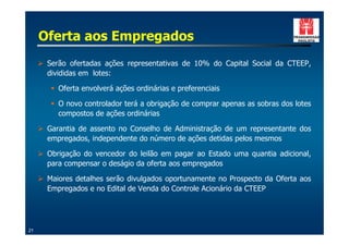 Oferta aos Empregados
     ! Serão ofertadas ações representativas de 10% do Capital Social da CTEEP,
       divididas em lotes:

        " Oferta envolverá ações ordinárias e preferenciais

        " O novo controlador terá a obrigação de comprar apenas as sobras dos lotes
          compostos de ações ordinárias

     ! Garantia de assento no Conselho de Administração de um representante dos
       empregados, independente do número de ações detidas pelos mesmos

     ! Obrigação do vencedor do leilão em pagar ao Estado uma quantia adicional,
       para compensar o deságio da oferta aos empregados

     ! Maiores detalhes serão divulgados oportunamente no Prospecto da Oferta aos
       Empregados e no Edital de Venda do Controle Acionário da CTEEP




21
 