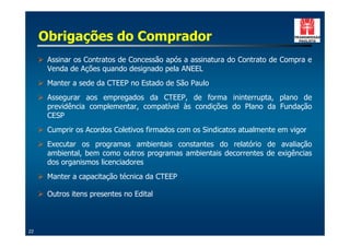 Obrigações do Comprador
     ! Assinar os Contratos de Concessão após a assinatura do Contrato de Compra e
       Venda de Ações quando designado pela ANEEL
     ! Manter a sede da CTEEP no Estado de São Paulo
     ! Assegurar aos empregados da CTEEP, de forma ininterrupta, plano de
       previdência complementar, compatível às condições do Plano da Fundação
       CESP
     ! Cumprir os Acordos Coletivos firmados com os Sindicatos atualmente em vigor
     ! Executar os programas ambientais constantes do relatório de avaliação
       ambiental, bem como outros programas ambientais decorrentes de exigências
       dos organismos licenciadores
     ! Manter a capacitação técnica da CTEEP

     ! Outros itens presentes no Edital



22
 