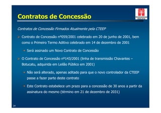 Contratos de Concessão
     Contratos de Concessão Firmados Atualmente pela CTEEP

     ! Contrato de Concessão nº059/2001 celebrado em 20 de junho de 2001, bem
       como o Primeiro Termo Aditivo celebrado em 14 de dezembro de 2001

        " Será assinado um Novo Contrato de Concessão

     ! O Contrato de Concessão nº143/2001 (linha de transmissão Chavantes –
       Botucatu, adquirida em Leilão Público em 2001)

        " Não será alterado, apenas aditado para que o novo controlador da CTEEP
          passe a fazer parte deste contrato

        " Este Contrato estabelece um prazo para a concessão de 30 anos a partir da
          assinatura do mesmo (término em 21 de dezembro de 2031)


24
 