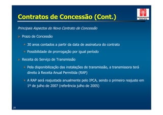 Contratos de Concessão (Cont.)
     Principais Aspectos do Novo Contrato de Concessão

     ! Prazo de Concessão

        " 30 anos contados a partir da data de assinatura do contrato

        " Possibilidade de prorrogação por igual período

     ! Receita do Serviço de Transmissão

        " Pela disponibilização das instalações de transmissão, a transmissora terá
          direito à Receita Anual Permitida (RAP)

        " A RAP será reajustada anualmente pelo IPCA, sendo o primeiro reajuste em
          1º de julho de 2007 (referência julho de 2005)




25
 