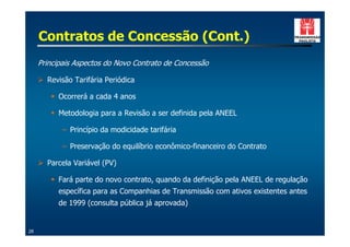 Contratos de Concessão (Cont.)
     Principais Aspectos do Novo Contrato de Concessão

     ! Revisão Tarifária Periódica

        " Ocorrerá a cada 4 anos

        " Metodologia para a Revisão a ser definida pela ANEEL

            – Princípio da modicidade tarifária

            – Preservação do equilíbrio econômico-financeiro do Contrato

     ! Parcela Variável (PV)

        " Fará parte do novo contrato, quando da definição pela ANEEL de regulação
           específica para as Companhias de Transmissão com ativos existentes antes
           de 1999 (consulta pública já aprovada)


26
 