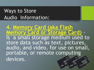 Ways to Store
Audio Information:
4. Memory Card (aka Flash
Memory Card or Storage Card) -
is a small storage medium used to
store data such as text, pictures,
audio, and video, for use on small,
portable, or remote computing
devices.
 