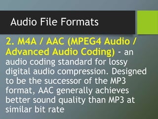 Audio File Formats
2. M4A / AAC (MPEG4 Audio /
Advanced Audio Coding) - an
audio coding standard for lossy
digital audio compression. Designed
to be the successor of the MP3
format, AAC generally achieves
better sound quality than MP3 at
similar bit rate
 