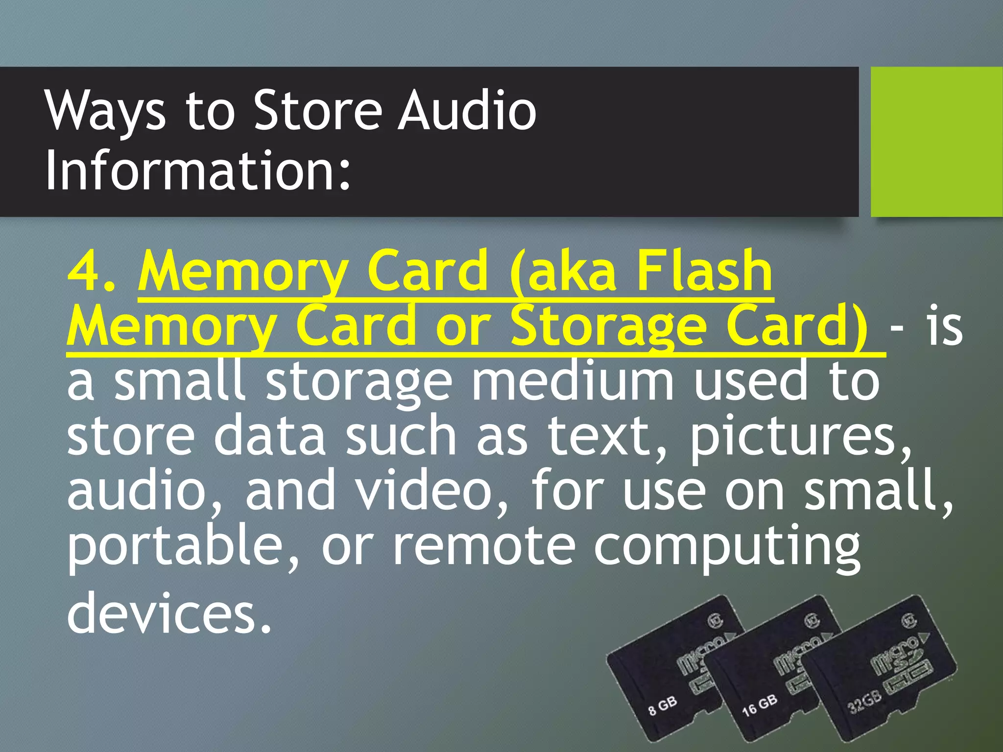Ways to Store Audio
Information:
4. Memory Card (aka Flash
Memory Card or Storage Card) - is
a small storage medium used to
store data such as text, pictures,
audio, and video, for use on small,
portable, or remote computing
devices.
 