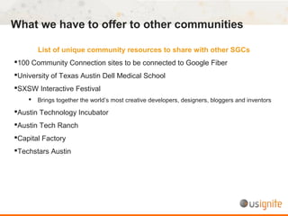What we have to offer to other communities
List of unique community resources to share with other SGCs
100 Community Connection sites to be connected to Google Fiber
University of Texas Austin Dell Medical School
SXSW Interactive Festival
 Brings together the world’s most creative developers, designers, bloggers and inventors
Austin Technology Incubator
Austin Tech Ranch
Capital Factory
Techstars Austin
 