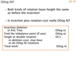  Both kinds of rotation leave height the same
as before the insertion!
 Is insertion plus rotation cost really O(log N)?
Q7-10
Insertion/deletion
in AVL Tree: O(log n)
Find the imbalance point (if any): O(log n)
Single or double rotation: O(1)
in deletion case, may have
to do O(log N) rotations
Total work: O(log n)
 