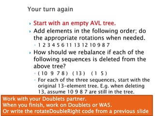  Start with an empty AVL tree.
 Add elements in the following order; do
the appropriate rotations when needed.
◦ 1 2 3 4 5 6 11 13 12 10 9 8 7
 How should we rebalance if each of the
following sequences is deleted from the
above tree?
◦ ( 10 9 7 8 ) ( 13 ) ( 1 5 )
◦ For each of the three sequences, start with the
original 13-element tree. E.g. when deleting
13, assume 10 9 8 7 are still in the tree.
Work with your Doublets partner.
When you finish, work on Doublets or WA5.
Or write the rotateDoubleRight code from a previous slide
 