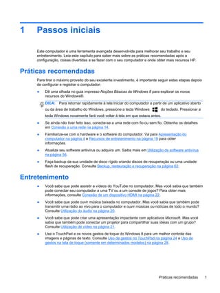 1 Passos iniciais
Este computador é uma ferramenta avançada desenvolvida para melhorar seu trabalho e seu
entretenimento. Leia este capítulo para saber mais sobre as práticas recomendadas após a
configuração, coisas divertidas a se fazer com o seu computador e onde obter mais recursos HP.
Práticas recomendadas
Para tirar o máximo proveito do seu excelente investimento, é importante seguir estas etapas depois
de configurar e registrar o computador:
● Dê uma olhada no guia impresso Noções Básicas do Windows 8 para explorar os novos
recursos do Windows®.
DICA: Para retornar rapidamente à tela Iniciar do computador a partir de um aplicativo aberto
ou da área de trabalho do Windows, pressione a tecla Windows do teclado. Pressionar a
tecla Windows novamente fará você voltar à tela em que estava antes.
● Se ainda não tiver feito isso, conecte-se a uma rede com fio ou sem fio. Obtenha os detalhes
em Conexão a uma rede na página 14.
● Familiarize-se com o hardware e o software do computador. Vá para Apresentação do
computador na página 4 e Recursos de entretenimento na página 19 para obter
informações.
● Atualize seu software antivírus ou adquira um. Saiba mais em Utilização de software antivírus
na página 56.
● Faça backup da sua unidade de disco rígido criando discos de recuperação ou uma unidade
flash de recuperação. Consulte Backup, restauração e recuperação na página 62.
Entretenimento
● Você sabe que pode assistir a vídeos do YouTube no computador. Mas você sabia que também
pode conectar seu computador a uma TV ou a um console de jogos? Para obter mais
informações, consulte Conexão de um dispositivo HDMI na página 22.
● Você sabe que pode ouvir música baixada no computador. Mas você sabia que também pode
transmitir uma rádio ao vivo para o computador e ouvir músicas ou notícias de todo o mundo?
Consulte Utilização do áudio na página 20.
● Você sabe que pode criar uma apresentação impactante com aplicativos Microsoft. Mas você
sabia que também pode conectar um projetor para compartilhar suas ideias com um grupo?
Consulte Utilização de vídeo na página 21.
● Use o TouchPad e os novos gestos de toque do Windows 8 para um melhor controle das
imagens e páginas de texto. Consulte Uso de gestos no TouchPad na página 24 e Uso de
gestos na tela de toque (somente em determinados modelos) na página 28.
Práticas recomendadas 1
 