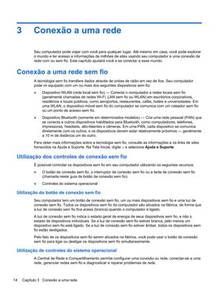 3 Conexão a uma rede
Seu computador pode viajar com você para qualquer lugar. Até mesmo em casa, você pode explorar
o mundo e ter acesso a informações de milhões de sites usando seu computador e uma conexão de
rede com ou sem fio. Este capítulo ajudará você a se conectar a esse mundo.
Conexão a uma rede sem fio
A tecnologia sem fio transfere dados através de ondas de rádio em vez de fios. Seu computador
pode vir equipado com um ou mais dos seguintes dispositivos sem fio:
● Dispositivo WLAN (rede local sem fio) — Conecta o computador a redes locais sem fio
(geralmente chamadas de redes Wi-Fi, LAN sem fio ou WLAN) em escritórios corporativos,
residência e locais públicos, como aeroportos, restaurantes, cafés, hotéis e universidades. Em
uma WLAN, o dispositivo móvel sem fio do computador se comunica com um roteador sem fio
ou um ponto de acesso sem fio.
● Dispositivo Bluetooth (somente em determinados modelos) — Cria uma rede pessoal (PAN) que
se conecta a outros dispositivos habilitados para Bluetooth, como computadores, telefones,
impressoras, headsets, alto-falantes e câmeras. Em uma PAN, cada dispositivo se comunica
diretamente com os outros, e os dispositivos devem estar relativamente próximos — geralmente
a 10 m de distância um do outro.
Para obter mais informações sobre a tecnologia sem fio, consulte as informações e os links de sites
fornecidos na Ajuda e Suporte. Na Tela Inicial, digite a e selecione Ajuda e Suporte.
Utilização dos controles de conexão sem fio
É possível controlar os dispositivos sem fio em seu computador utilizando os seguintes recursos:
● O botão de conexão sem fio, o interruptor de conexão sem fio ou a tecla de conexão sem fio
(chamada neste guia de botão de conexão sem fio).
● Controles do sistema operacional
Utilização do botão de conexão sem fio
Seu computador tem um botão de conexão sem fio, um ou mais dispositivos sem fio e uma luz de
conexão sem fio. Todos os dispositivos sem fio do computador são ativados na fábrica, de forma que
a luz de conexão sem fio fica acesa (branca) quando o computador é ligado.
A luz de conexão sem fio indica o estado geral de energia de seus dispositivos sem fio, e não o
estado de dispositivos individuais. Se a luz de conexão sem fio estiver branca, pelo menos um
dispositivo sem fio está ligado. Se a luz de conexão sem fio estiver âmbar, todos os dispositivos sem
fio estão desligados.
Pelo fato de os dispositivos sem fio serem ativados na fábrica, você pode usar o botão de conexão
sem fio para ligar ou desligar os dispositivos sem fio simultaneamente.
Utilização de controles do sistema operacional
A Central de Rede e Compartilhamento permite configurar uma conexão ou rede, conectar-se a uma
rede, gerenciar redes sem fio e diagnosticar e reparar problemas de rede.
14 Capítulo 3 Conexão a uma rede
 