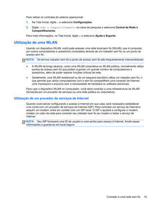 Para utilizar os controles do sistema operacional:
1. Na Tela Inicial, digite c e selecione Configurações.
2. Digite rede e compartilhamento na caixa de pesquisa e selecione Central de Rede e
Compartilhamento.
Para mais informações, na Tela Inicial, digite a e selecione Ajuda e Suporte.
Utilização de uma WLAN
Usando um dispositivo WLAN, você pode acessar uma rede local sem fio (WLAN), que é composta
por outros computadores e acessórios conectados através de um roteador sem fio ou um ponto de
acesso sem fio.
NOTA: Os termos roteador sem fio e ponto de acesso sem fio são frequentemente intercambiáveis.
● A WLAN de longo alcance, como uma WLAN corporativa ou WLAN pública, normalmente utiliza
pontos de acesso sem fio que podem suportar um grande número de computadores e
acessórios, além de poder separar funções críticas de rede.
● Geralmente, uma WLAN residencial ou de um pequeno escritório utiliza um roteador sem fio, o
que permite que vários computadores com e sem fio compartilhem uma conexão de Internet,
uma impressora e arquivos sem a necessidade de hardware ou software adicionais.
Para usar o dispositivo WLAN no computador, você deve conectar a uma infraestrutura de WLAN
(fornecida por um provedor de serviços ou uma rede pública ou corporativa).
Utilização de um provedor de serviços de Internet
Quando você estiver configurando o acesso à Internet em sua casa, será necessário estabelecer
uma conta com um provedor de serviços de Internet (ISP). Para contratar um serviço de Internet e
adquirir um modem, entre em contato com um ISP local. O ISP o ajudará a configurar o modem,
instalar um cabo de rede para conectar seu roteador sem fio ao modem e testar o serviço de
Internet.
NOTA: Seu ISP fornecerá uma ID de usuário e uma senha para acesso à Internet. Anote essas
informações e guarde-as em local seguro.
Conexão a uma rede sem fio 15
 