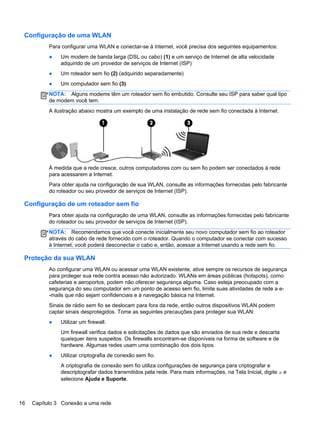 Configuração de uma WLAN
Para configurar uma WLAN e conectar-se à Internet, você precisa dos seguintes equipamentos:
● Um modem de banda larga (DSL ou cabo) (1) e um serviço de Internet de alta velocidade
adquirido de um provedor de serviços de Internet (ISP)
● Um roteador sem fio (2) (adquirido separadamente)
● Um computador sem fio (3)
NOTA: Alguns modems têm um roteador sem fio embutido. Consulte seu ISP para saber qual tipo
de modem você tem.
A ilustração abaixo mostra um exemplo de uma instalação de rede sem fio conectada à Internet.
À medida que a rede cresce, outros computadores com ou sem fio podem ser conectados à rede
para acessarem a Internet.
Para obter ajuda na configuração de sua WLAN, consulte as informações fornecidas pelo fabricante
do roteador ou seu provedor de serviços de Internet (ISP).
Configuração de um roteador sem fio
Para obter ajuda na configuração de uma WLAN, consulte as informações fornecidas pelo fabricante
do roteador ou seu provedor de serviços de Internet (ISP).
NOTA: Recomendamos que você conecte inicialmente seu novo computador sem fio ao roteador
através do cabo de rede fornecido com o roteador. Quando o computador se conectar com sucesso
à Internet, você poderá desconectar o cabo e, então, acessar a Internet usando a rede sem fio.
Proteção da sua WLAN
Ao configurar uma WLAN ou acessar uma WLAN existente, ative sempre os recursos de segurança
para proteger sua rede contra acesso não autorizado. WLANs em áreas públicas (hotspots), como
cafeterias e aeroportos, podem não oferecer segurança alguma. Caso esteja preocupado com a
segurança do seu computador em um ponto de acesso sem fio, limite suas atividades de rede a e-
-mails que não sejam confidenciais e à navegação básica na Internet.
Sinais de rádio sem fio se deslocam para fora da rede, então outros dispositivos WLAN podem
captar sinais desprotegidos. Tome as seguintes precauções para proteger sua WLAN:
● Utilizar um firewall.
Um firewall verifica dados e solicitações de dados que são enviados de sua rede e descarta
quaisquer itens suspeitos. Os firewalls encontram-se disponíveis na forma de software e de
hardware. Algumas redes usam uma combinação dos dois tipos.
● Utilizar criptografia de conexão sem fio.
A criptografia de conexão sem fio utiliza configurações de segurança para criptografar e
descriptografar dados transmitidos pela rede. Para mais informações, na Tela Inicial, digite a e
selecione Ajuda e Suporte.
16 Capítulo 3 Conexão a uma rede
 