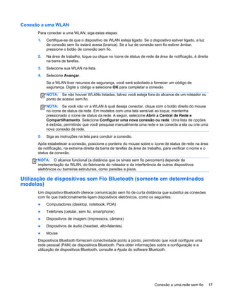 Conexão a uma WLAN
Para conectar a uma WLAN, siga estas etapas:
1. Certifique-se de que o dispositivo de WLAN esteja ligado. Se o dispositivo estiver ligado, a luz
de conexão sem fio estará acesa (branca). Se a luz de conexão sem fio estiver âmbar,
pressione o botão de conexão sem fio.
2. Na área de trabalho, toque ou clique no ícone de status de rede da área de notificação, à direita
na barra de tarefas.
3. Selecione sua WLAN na lista.
4. Selecione Avançar.
Se a WLAN tiver recursos de segurança, você será solicitado a fornecer um código de
segurança. Digite o código e selecione OK para completar a conexão.
NOTA: Se não houver WLANs listadas, talvez você esteja fora do alcance de um roteador ou
ponto de acesso sem fio.
NOTA: Se você não vir a WLAN à qual deseja conectar, clique com o botão direito do mouse
no ícone de status da rede. Em modelos com uma tela sensível ao toque, mantenha
pressionado o ícone de status da rede. A seguir, selecione Abrir a Central de Rede e
Compartilhamento. Selecione Configurar uma nova conexão ou rede. Uma lista de opções
é exibida, permitindo que você pesquise manualmente uma rede e se conecte a ela ou crie uma
nova conexão de rede.
5. Siga as instruções na tela para concluir a conexão.
Após estabelecer a conexão, posicione o ponteiro do mouse sobre o ícone de status de rede na área
de notificação, na extrema direita da barra de tarefas da área de trabalho, para verificar o nome e o
status da conexão.
NOTA: O alcance funcional (a distância que os sinais sem fio percorrem) depende da
implementação da WLAN, do fabricante do roteador e da interferência de outros dispositivos
eletrônicos ou barreiras estruturais, como paredes e pisos.
Utilização de dispositivos sem Fio Bluetooth (somente em determinados
modelos)
Um dispositivo Bluetooth oferece comunicação sem fio de curta distância que substitui as conexões
com fio que tradicionalmente ligam dispositivos eletrônicos, como os seguintes:
● Computadores (desktop, notebook, PDA)
● Telefones (celular, sem fio, smartphone)
● Dispositivos de imagem (impressora, câmera)
● Dispositivos de áudio (headset, alto-falantes)
● Mouse
Dispositivos Bluetooth fornecem conectividade ponto a ponto, permitindo que você configure uma
rede pessoal (PAN) de dispositivos Bluetooth. Para obter informações sobre a configuração e a
utilização de dispositivos Bluetooth, consulte a Ajuda do software Bluetooth.
Conexão a uma rede sem fio 17
 