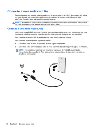 Conexão a uma rede com fio
Seu computador tem suporte para conexão com fio a uma rede local (LAN). A conexão LAN utiliza
um cabo de rede e é muito mais rápida que uma conexão de modem, que utiliza uma linha
telefônica. Os dois cabos são vendidos separadamente.
AVISO! Para reduzir o risco de choque elétrico, incêndio ou danos ao equipamento, não conecte
um cabo de modem ou de telefone a conectores RJ-45 (rede).
Conexão a uma rede local (LAN)
Utilize uma conexão LAN se quiser conectar o computador diretamente a um roteador na sua casa
(em vez de trabalhar com uma conexão sem fio) ou a uma rede existente em seu escritório.
Para conectar-se a uma LAN, é necessário um cabo RJ-45 (rede) de 8 pinos.
Para conectar o cabo de rede, siga estas etapas:
1. Conecte o cabo de rede ao conector de rede (1) no computador.
2. Conecte a outra extremidade do cabo de rede à tomada de rede na parede (2) ou ao roteador.
NOTA: Se o cabo de rede tiver um circuito de supressão de ruído (3), que impede
interferências de recepção de TV e rádio, oriente a extremidade do cabo com o circuito na
direção do computador.
18 Capítulo 3 Conexão a uma rede
 