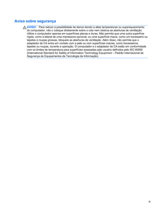 Aviso sobre segurança
AVISO! Para reduzir a possibilidade de danos devido a altas temperaturas ou superaquecimento
do computador, não o coloque diretamente sobre o colo nem obstrua as aberturas de ventilação.
Utilize o computador apenas em superfícies planas e duras. Não permita que uma outra superfície
rígida, como a lateral de uma impressora opcional, ou uma superfície macia, como um travesseiro ou
tapetes e roupas grossas, bloqueie as aberturas de ventilação. Além disso, não permita que o
adaptador de CA entre em contato com a pele ou com superfícies macias, como travesseiros,
tapetes ou roupas, durante a operação. O computador e o adaptador de CA estão em conformidade
com os limites de temperatura para superfícies acessadas pelo usuário definidos pelo IEC 60950
(International Standard for Safety of Information Technology Equipment – Padrão Internacional de
Segurança de Equipamentos de Tecnologia da Informação).
iii
 