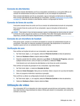 Conexão de alto-falantes
Você pode conectar alto-falantes com fio ao computador conectando-os a uma porta USB (ou ao
conector de saída/entrada de áudio) do computador ou de uma estação de acoplamento.
Para conectar alto-falantes sem fio ao computador, siga as instruções do fabricante do dispositivo.
Para conectar alto-falantes de alta definição ao computador, consulte Configuração do áudio HDMI
na página 23. Antes de conectar os alto-falantes, abaixe a configuração de volume.
Conexão de fones de ouvido
Você pode conectar fones de ouvido com fio ao conector de saída/entrada de áudio do computador.
Para conectar fones de ouvido sem fio ao computador, siga as instruções do fabricante do
dispositivo.
AVISO! Para reduzir o risco de danos pessoais, ajuste a configuração de volume antes de colocar
os fones de ouvido, plugues de ouvidos ou um headset. Para obter informações adicionais sobre
segurança, consulte Informações Regulamentares, de Segurança e Ambientais.
Conexão de um microfone de headset
Para gravar áudio, conecte um microfone de headset ao conector de saída/entrada de áudio no
computador. Para obter os melhores resultados de gravação, fale diretamente no microfone de
headset e grave som em um ambiente livre de ruídos de fundo.
Verificação do som
Para verificar as funções de áudio em seu computador, siga estas etapas:
1. Na Tela Inicial, digite p e, em seguida, selecione Painel de Controle na lista de aplicativos.
2. Selecione Hardware e Sons e depois selecione Som.
3. Quando a janela Som for exibida, selecione a guia Sons. Em Eventos de Programa, selecione
qualquer evento de som, como um bipe ou um alarme, e selecione Testar.
Você deverá ouvir som através dos alto-falantes ou dos fones de ouvido conectados.
Para verificar as funções de gravação em seu computador, siga estas etapas:
1. Na Tela Inicial, digite g e selecione Gravador de Som.
2. Selecione Iniciar Gravação e fale junto ao microfone. Salve o arquivo em sua área de trabalho.
3. Abra um programa multimídia e reproduza a gravação.
Para confirmar ou alterar as configurações de áudio do computador:
1. Na Tela Inicial, digite p e, em seguida, selecione Painel de Controle na lista de aplicativos.
2. Selecione Hardware e Sons e depois selecione Som.
Utilização de vídeo
Seu computador HP é um dispositivo de vídeo avançado que permite que você assista a vídeos dos
seus sites favoritos e faça download de vídeos e filmes para assistir no computador, sem precisar se
conectar a uma rede.
Utilização de vídeo 21
 