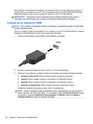 Para melhorar sua experiência de exibição, use a porta de vídeo do computador para conectar um
monitor externo, um projetor ou uma TV. Seu computador possui uma porta HDMI (High Definition
Multimedia Interface), que permite conectar um monitor ou uma TV de alta definição.
IMPORTANTE: Assegure-se de que o dispositivo externo esteja conectado à porta certa no
computador, por meio do cabo certo. Consulte as instruções do fabricante do dispositivo.
Conexão de um dispositivo HDMI
NOTA: Para conectar um dispositivo HDMI ao computador, é necessário conectar um cabo HDMI
(vendido separadamente).
Para ver a imagem na tela do computador em um monitor ou em uma TV de alta definição, conecte o
dispositivo de alta definição de acordo com as seguintes instruções.
1. Conecte a extremidade do cabo HDMI à porta HDMI do computador.
2. Conecte a outra extremidade do cabo o monitor ou à TV de alta definição.
3. Pressione f4 para alternar a imagem na tela do computador entre quatro estados de exibição:
● Somente na tela do PC: Exibe a imagem somente na tela do computador.
● Duplicar: Exibe a imagem da tela no computador e no dispositivo externo.
● Estender: Exibe a imagem da tela no computador e no dispositivo externo.
● Somente na segunda tela: Exibe a imagem somente no dispositivo externo.
O estado de exibição muda cada vez que a tecla f4 é pressionada.
NOTA: Ajuste a resolução da tela do dispositivo externo, especialmente se você escolher a
opção “Estender”. Na Tela Inicial, digite p e, em seguida, selecione Painel de Controle na lista
de aplicativos. Selecione Aparência e Personalização. Em Monitor, selecione Ajustar a
resolução da tela para obter os melhores resultados.
22 Capítulo 4 Recursos de entretenimento
 